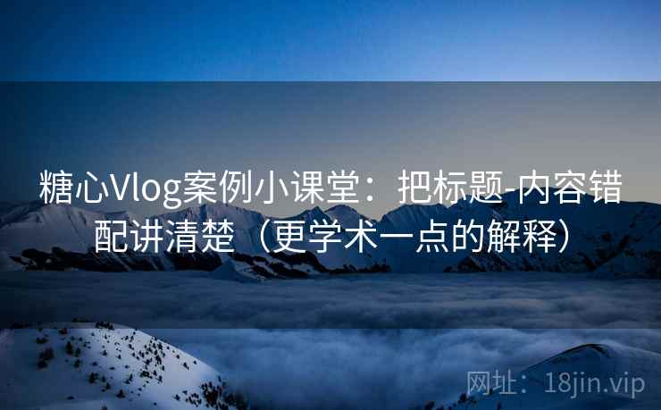 糖心Vlog案例小课堂：把标题-内容错配讲清楚（更学术一点的解释）