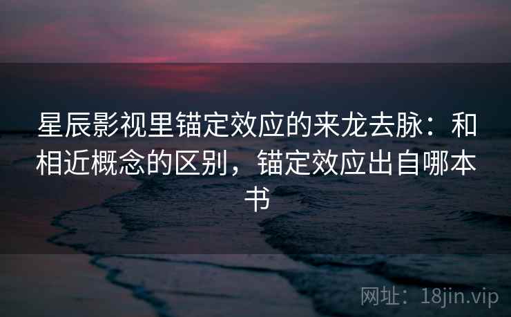 星辰影视里锚定效应的来龙去脉：和相近概念的区别，锚定效应出自哪本书