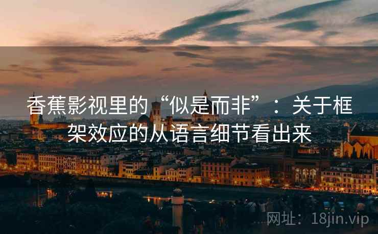 香蕉影视里的“似是而非”：关于框架效应的从语言细节看出来