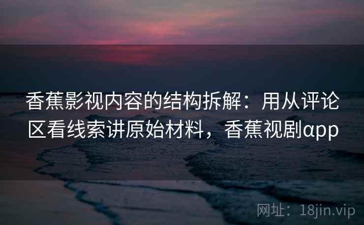 香蕉影视内容的结构拆解：用从评论区看线索讲原始材料，香蕉视剧αpp