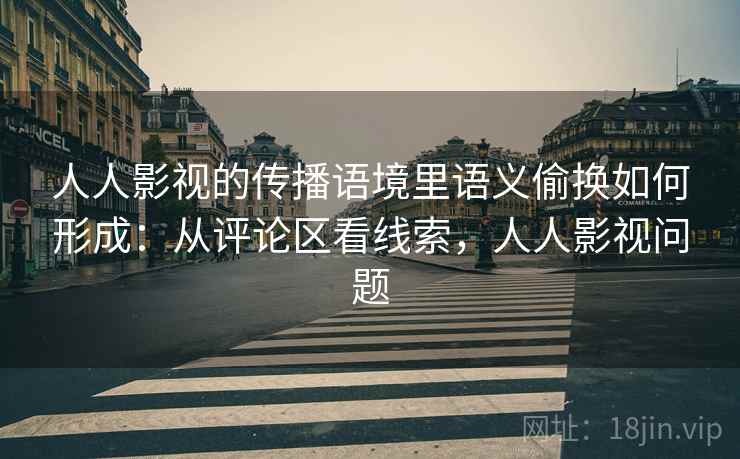 人人影视的传播语境里语义偷换如何形成：从评论区看线索，人人影视问题
