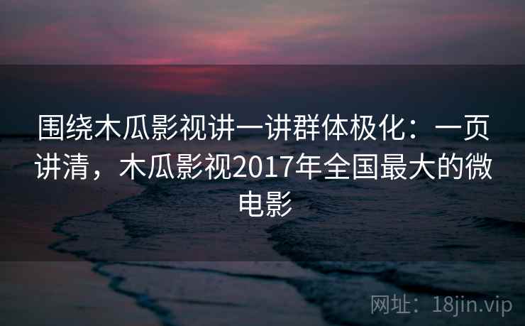围绕木瓜影视讲一讲群体极化：一页讲清，木瓜影视2017年全国最大的微电影