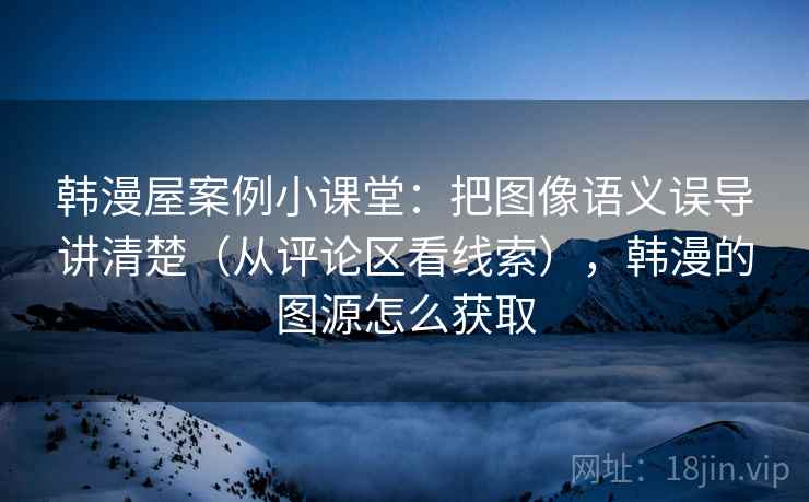 韩漫屋案例小课堂：把图像语义误导讲清楚（从评论区看线索），韩漫的图源怎么获取