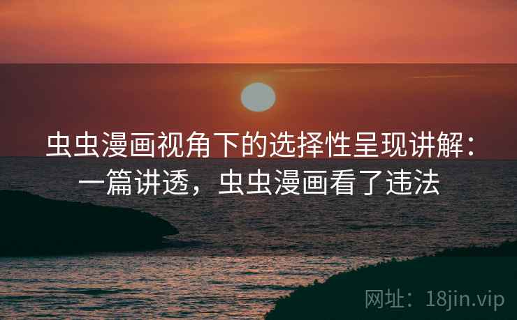 虫虫漫画视角下的选择性呈现讲解：一篇讲透，虫虫漫画看了违法