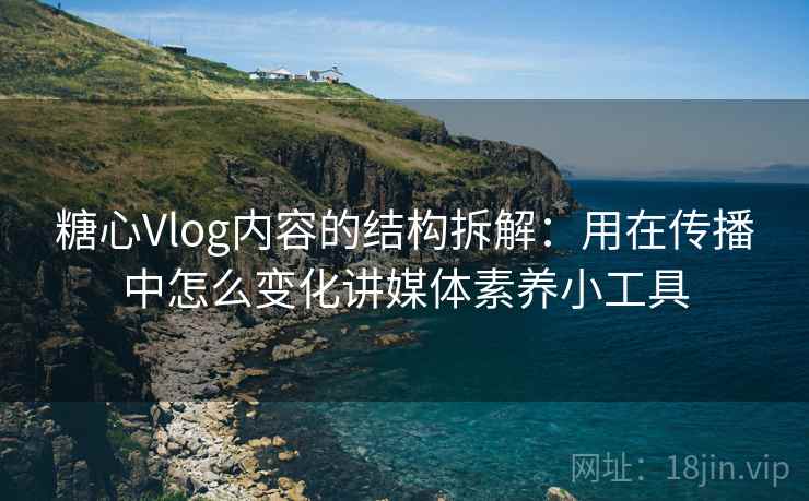 糖心Vlog内容的结构拆解：用在传播中怎么变化讲媒体素养小工具
