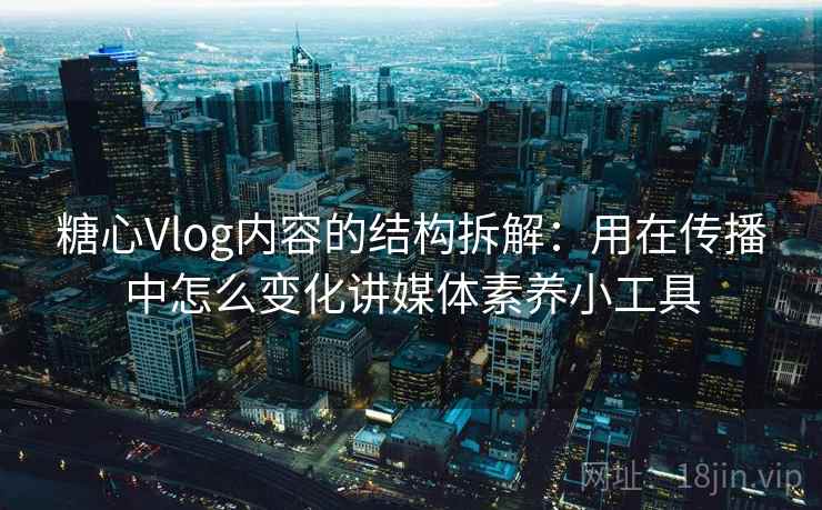 糖心Vlog内容的结构拆解：用在传播中怎么变化讲媒体素养小工具
