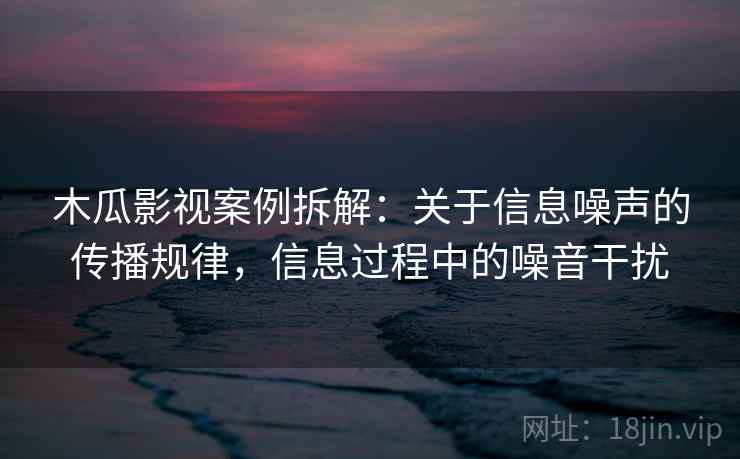 木瓜影视案例拆解：关于信息噪声的传播规律，信息过程中的噪音干扰