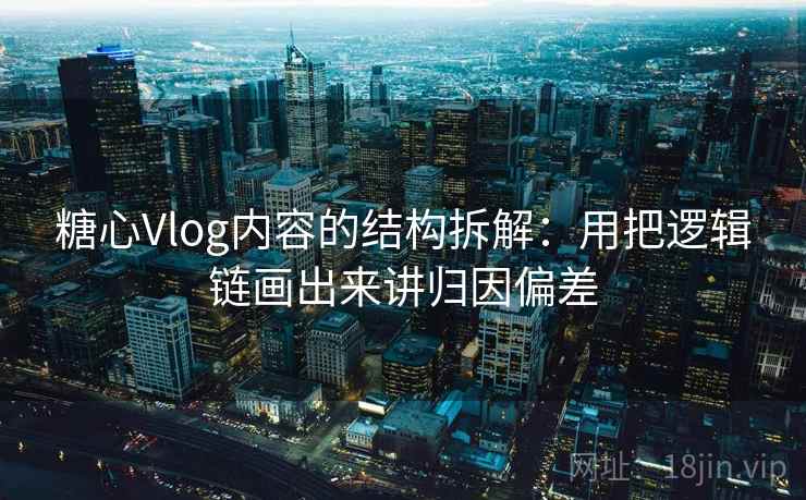 糖心Vlog内容的结构拆解：用把逻辑链画出来讲归因偏差