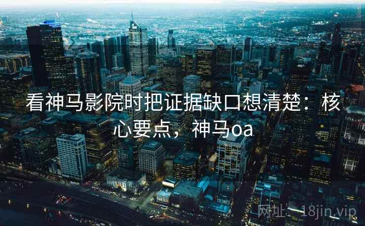 看神马影院时把证据缺口想清楚：核心要点，神马oa