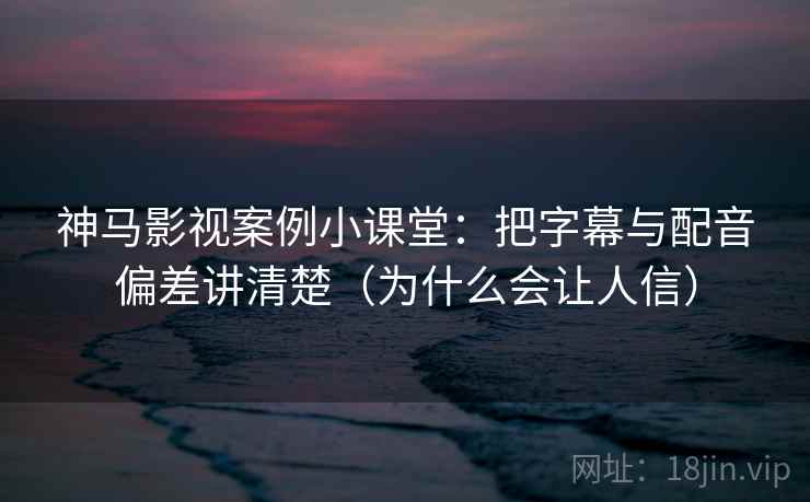 神马影视案例小课堂：把字幕与配音偏差讲清楚（为什么会让人信）