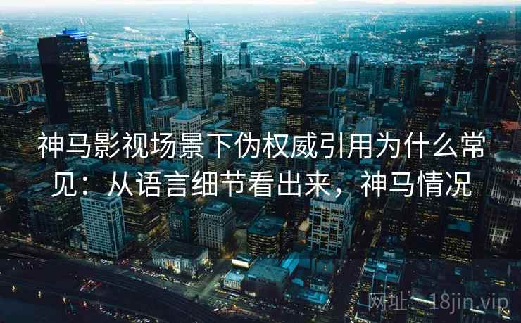 神马影视场景下伪权威引用为什么常见：从语言细节看出来，神马情况