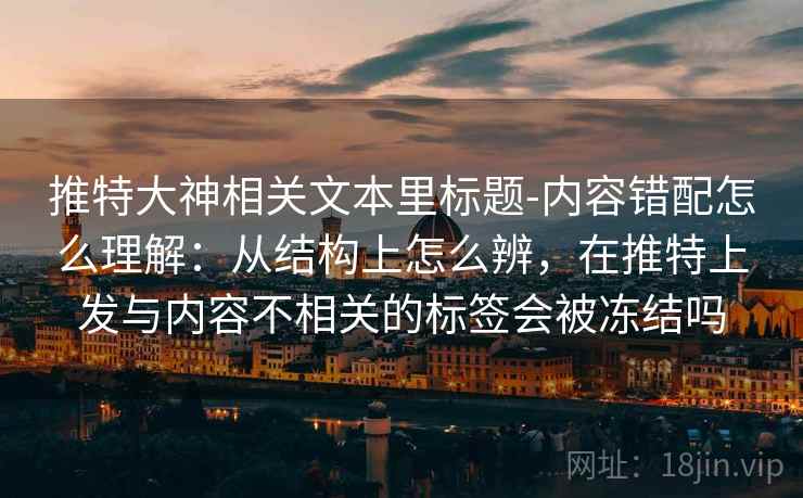推特大神相关文本里标题-内容错配怎么理解：从结构上怎么辨，在推特上发与内容不相关的标签会被冻结吗