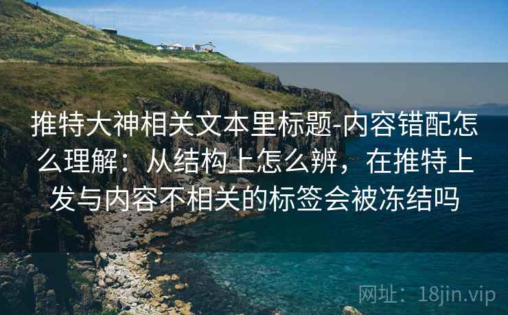 推特大神相关文本里标题-内容错配怎么理解：从结构上怎么辨，在推特上发与内容不相关的标签会被冻结吗