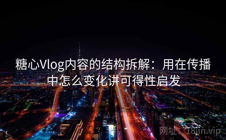 糖心Vlog内容的结构拆解：用在传播中怎么变化讲可得性启发