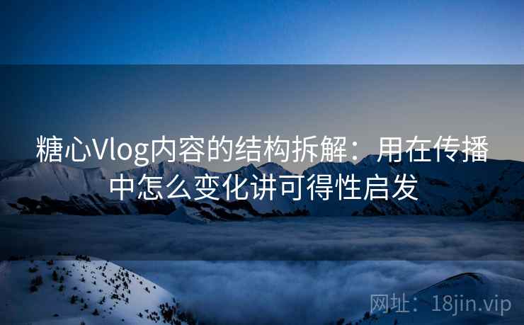 糖心Vlog内容的结构拆解：用在传播中怎么变化讲可得性启发