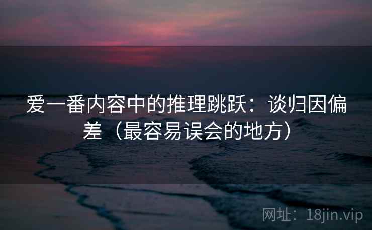 爱一番内容中的推理跳跃：谈归因偏差（最容易误会的地方）