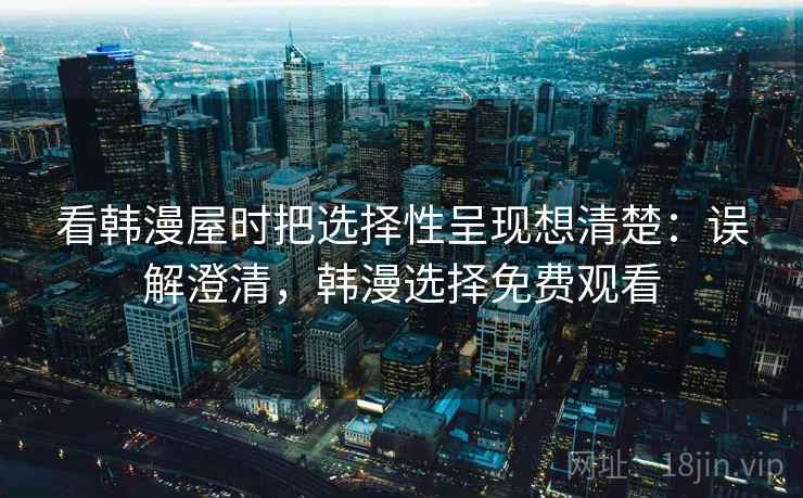 看韩漫屋时把选择性呈现想清楚：误解澄清，韩漫选择免费观看