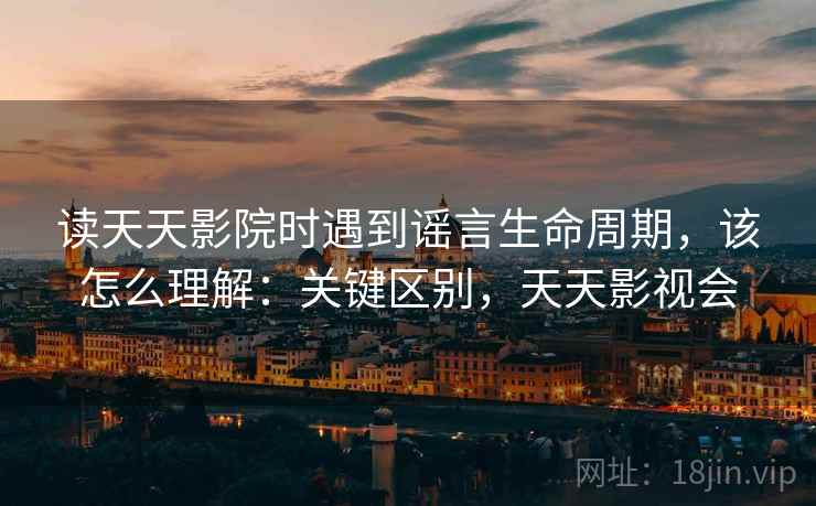 读天天影院时遇到谣言生命周期，该怎么理解：关键区别，天天影视会