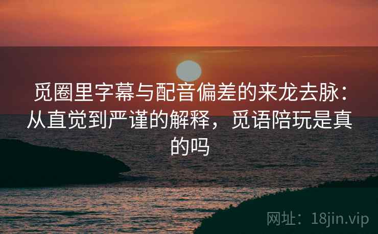 觅圈里字幕与配音偏差的来龙去脉：从直觉到严谨的解释，觅语陪玩是真的吗