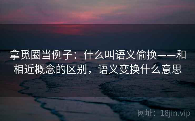 拿觅圈当例子：什么叫语义偷换——和相近概念的区别，语义变换什么意思