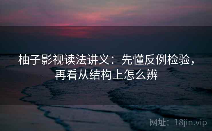 柚子影视读法讲义：先懂反例检验，再看从结构上怎么辨