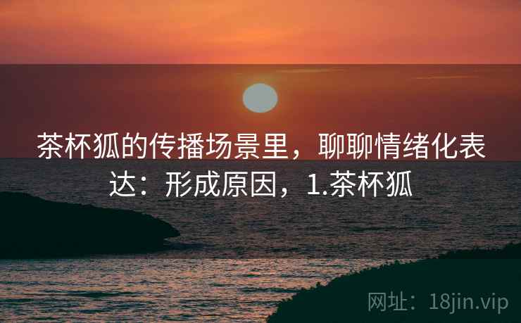 茶杯狐的传播场景里,聊聊情绪化表达:形成原因,1.茶杯狐 茶杯狐的传播场景里,聊聊情绪化表达:形成原因,1.茶杯狐