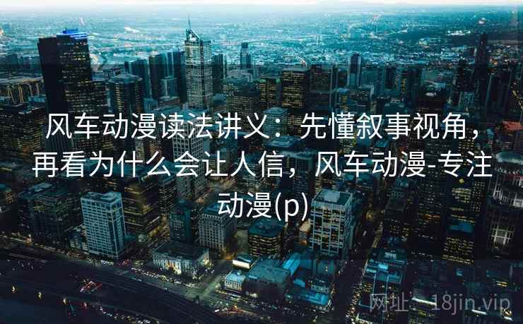 风车动漫读法讲义：先懂叙事视角，再看为什么会让人信，风车动漫-专注动漫(p)