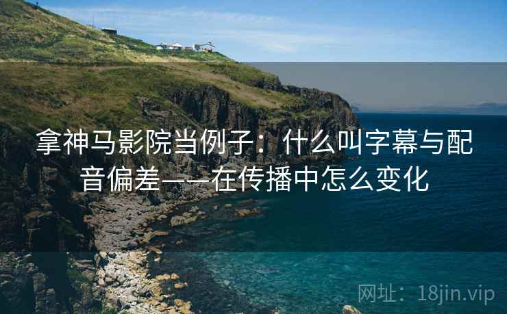 拿神马影院当例子：什么叫字幕与配音偏差——在传播中怎么变化
