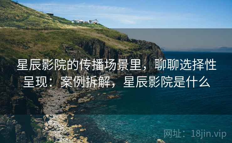 星辰影院的传播场景里,聊聊选择性呈现:案例拆解,星辰影院是什么 星辰影院的传播场景里,聊聊选择性呈现:案例拆解,星辰影院是什么