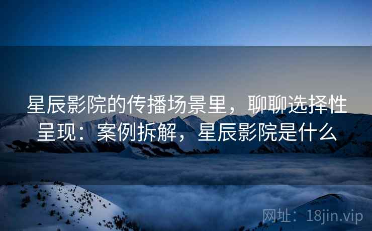 星辰影院的传播场景里,聊聊选择性呈现:案例拆解,星辰影院是什么 星辰影院的传播场景里,聊聊选择性呈现:案例拆解,星辰影院是什么