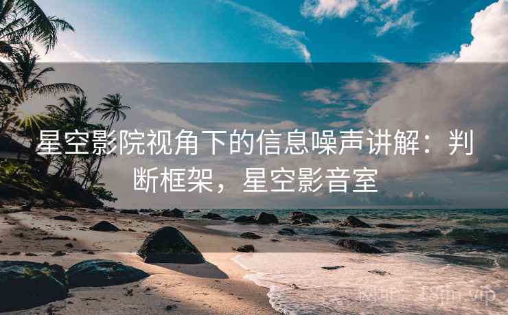 星空影院视角下的信息噪声讲解：判断框架，星空影音室