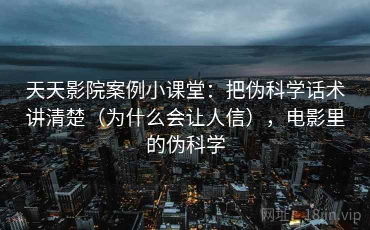 天天影院案例小课堂：把伪科学话术讲清楚（为什么会让人信），电影里的伪科学
