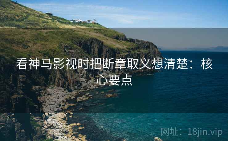 看神马影视时把断章取义想清楚：核心要点