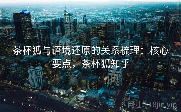 茶杯狐与语境还原的关系梳理：核心要点，茶杯狐知乎
