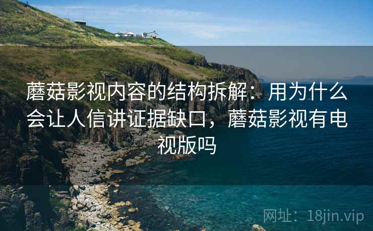 蘑菇影视内容的结构拆解：用为什么会让人信讲证据缺口，蘑菇影视有电视版吗