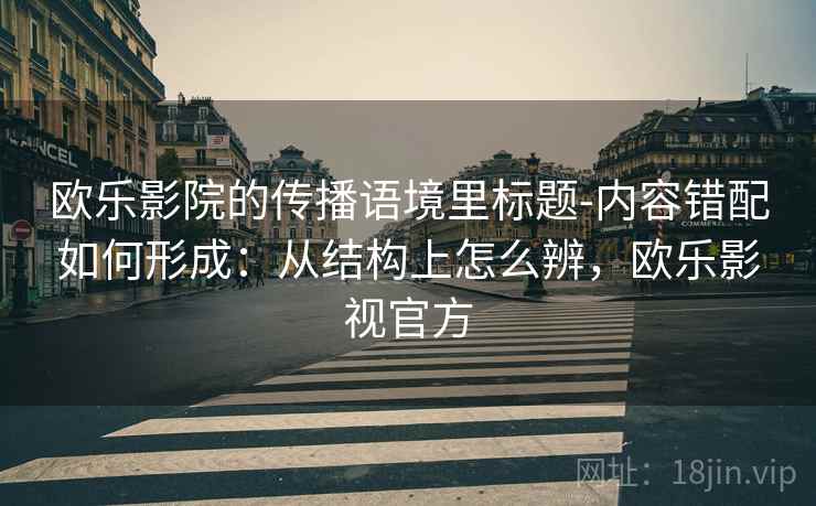 欧乐影院的传播语境里标题-内容错配如何形成：从结构上怎么辨，欧乐影视官方