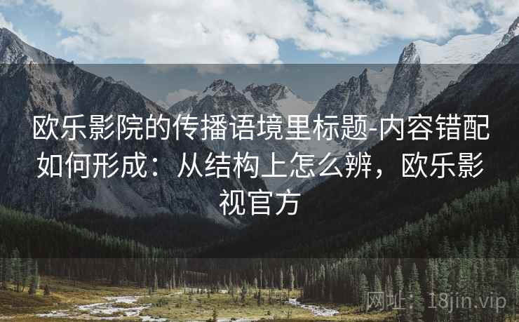 欧乐影院的传播语境里标题-内容错配如何形成:从结构上怎么辨,欧乐影视官方 欧乐影院的传播语境里标题-内容错配如何形成:从结构上怎么辨,欧乐影视官方
