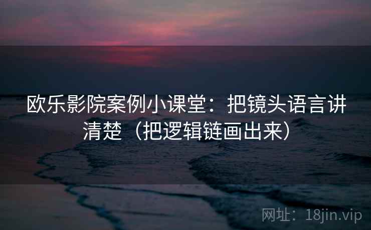 欧乐影院案例小课堂：把镜头语言讲清楚（把逻辑链画出来）