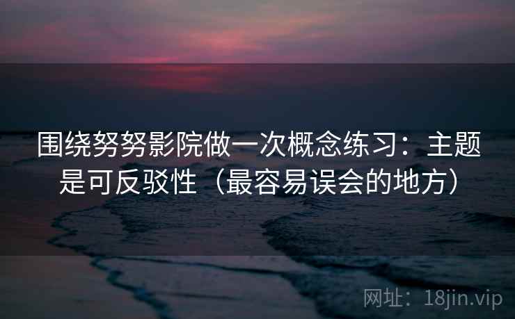 围绕努努影院做一次概念练习：主题是可反驳性（最容易误会的地方）